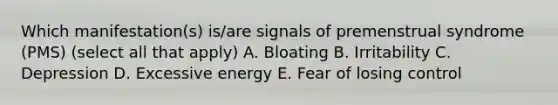 Which manifestation(s) is/are signals of premenstrual syndrome (PMS) (select all that apply) A. Bloating B. Irritability C. Depression D. Excessive energy E. Fear of losing control