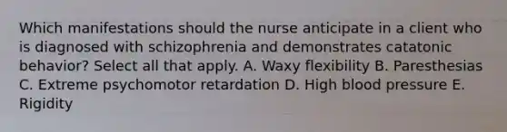 Which manifestations should the nurse anticipate in a client who is diagnosed with schizophrenia and demonstrates catatonic behavior? Select all that apply. A. Waxy flexibility B. Paresthesias C. Extreme psychomotor retardation D. High blood pressure E. Rigidity