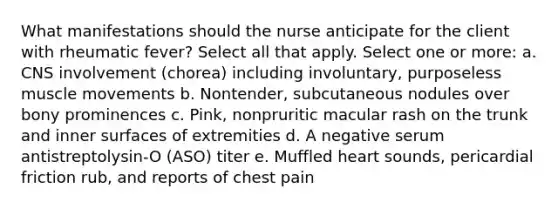 What manifestations should the nurse anticipate for the client with rheumatic fever? Select all that apply. Select one or more: a. CNS involvement (chorea) including involuntary, purposeless muscle movements b. Nontender, subcutaneous nodules over bony prominences c. Pink, nonpruritic macular rash on the trunk and inner surfaces of extremities d. A negative serum antistreptolysin-O (ASO) titer e. Muffled heart sounds, pericardial friction rub, and reports of chest pain