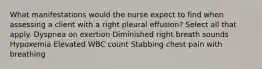 What manifestations would the nurse expect to find when assessing a client with a right pleural effusion? Select all that apply. Dyspnea on exertion Diminished right breath sounds Hypoxemia Elevated WBC count Stabbing chest pain with breathing