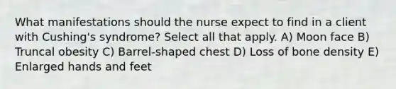 What manifestations should the nurse expect to find in a client with Cushing's syndrome? Select all that apply. A) Moon face B) Truncal obesity C) Barrel-shaped chest D) Loss of bone density E) Enlarged hands and feet