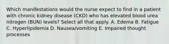 Which manifestations would the nurse expect to find in a patient with chronic kidney disease (CKD) who has elevated blood urea nitrogen (BUN) levels? Select all that apply. A. Edema B. Fatigue C. Hyperlipidemia D. Nausea/vomiting E. Impaired thought processes