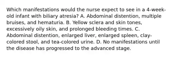 Which manifestations would the nurse expect to see in a 4-week-old infant with biliary atresia? A. Abdominal distention, multiple bruises, and hematuria. B. Yellow sclera and skin tones, excessively oily skin, and prolonged bleeding times. C. Abdominal distention, enlarged liver, enlarged spleen, clay-colored stool, and tea-colored urine. D. No manifestations until the disease has progressed to the advanced stage.