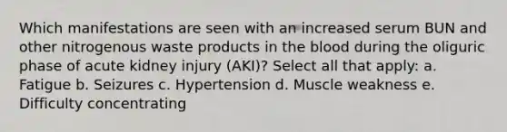 Which manifestations are seen with an increased serum BUN and other nitrogenous waste products in the blood during the oliguric phase of acute kidney injury (AKI)? Select all that apply: a. Fatigue b. Seizures c. Hypertension d. Muscle weakness e. Difficulty concentrating