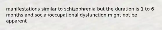 manifestations similar to schizophrenia but the duration is 1 to 6 months and social/occupational dysfunction might not be apparent