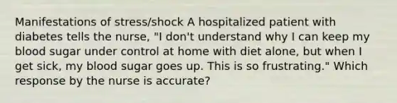 Manifestations of stress/shock A hospitalized patient with diabetes tells the nurse, "I don't understand why I can keep my blood sugar under control at home with diet alone, but when I get sick, my blood sugar goes up. This is so frustrating." Which response by the nurse is accurate?