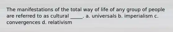 The manifestations of the total way of life of any group of people are referred to as cultural _____. a. universals b. imperialism c. convergences d. relativism