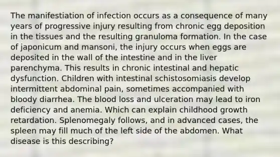 The manifestiation of infection occurs as a consequence of many years of progressive injury resulting from chronic egg deposition in the tissues and the resulting granuloma formation. In the case of japonicum and mansoni, the injury occurs when eggs are deposited in the wall of the intestine and in the liver parenchyma. This results in chronic intestinal and hepatic dysfunction. Children with intestinal schistosomiasis develop intermittent abdominal pain, sometimes accompanied with bloody diarrhea. The blood loss and ulceration may lead to iron deficiency and anemia. Which can explain childhood growth retardation. Splenomegaly follows, and in advanced cases, the spleen may fill much of the left side of the abdomen. What disease is this describing?