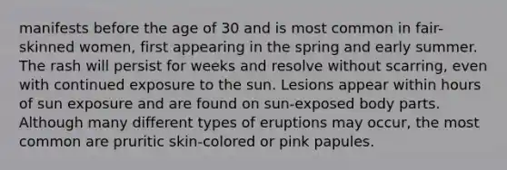 manifests before the age of 30 and is most common in fair-skinned women, first appearing in the spring and early summer. The rash will persist for weeks and resolve without scarring, even with continued exposure to the sun. Lesions appear within hours of sun exposure and are found on sun-exposed body parts. Although many different types of eruptions may occur, the most common are pruritic skin-colored or pink papules.