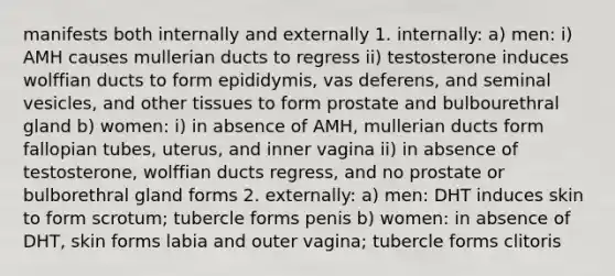 manifests both internally and externally 1. internally: a) men: i) AMH causes mullerian ducts to regress ii) testosterone induces wolffian ducts to form epididymis, vas deferens, and seminal vesicles, and other tissues to form prostate and bulbourethral gland b) women: i) in absence of AMH, mullerian ducts form fallopian tubes, uterus, and inner vagina ii) in absence of testosterone, wolffian ducts regress, and no prostate or bulborethral gland forms 2. externally: a) men: DHT induces skin to form scrotum; tubercle forms penis b) women: in absence of DHT, skin forms labia and outer vagina; tubercle forms clitoris