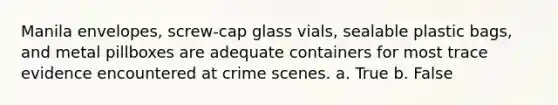 Manila envelopes, screw-cap glass vials, sealable plastic bags, and metal pillboxes are adequate containers for most trace evidence encountered at crime scenes. a. True b. False