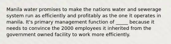 Manila water promises to make the nations water and sewerage system run as efficiently and profitably as the one it operates in manila. It's primary management function of _____ because it needs to convince the 2000 employees it inherited from the government owned facility to work more efficiently.