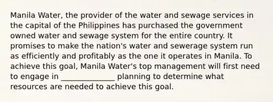 Manila Water, the provider of the water and sewage services in the capital of the Philippines has purchased the government owned water and sewage system for the entire country. It promises to make the nation's water and sewerage system run as efficiently and profitably as the one it operates in Manila. To achieve this goal, Manila Water's top management will first need to engage in ______________ planning to determine what resources are needed to achieve this goal.