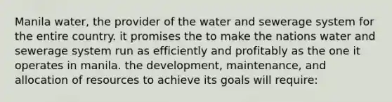 Manila water, the provider of the water and sewerage system for the entire country. it promises the to make the nations water and sewerage system run as efficiently and profitably as the one it operates in manila. the development, maintenance, and allocation of resources to achieve its goals will require: