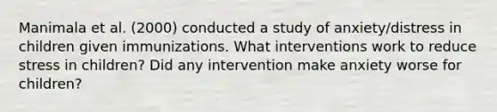 Manimala et al. (2000) conducted a study of anxiety/distress in children given immunizations. What interventions work to reduce stress in children? Did any intervention make anxiety worse for children?