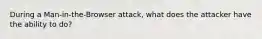 During a Man-in-the-Browser attack, what does the attacker have the ability to do?