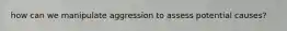 how can we manipulate aggression to assess potential causes?
