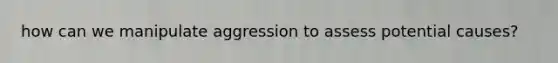 how can we manipulate aggression to assess potential causes?