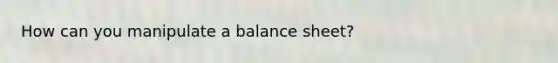 How can you manipulate a balance sheet?