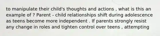 to manipulate their child's thoughts and actions , what is this an example of ? Parent - child relationships shift during adolescence as teens become more independent . If parents strongly resist any change in roles and tighten control over teens , attempting