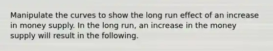 Manipulate the curves to show the long run effect of an increase in money supply. In the long run, an increase in the money supply will result in the following.