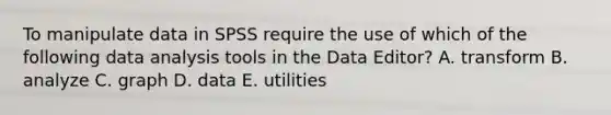 To manipulate data in SPSS require the use of which of the following data analysis tools in the Data Editor? A. transform B. analyze C. graph D. data E. utilities