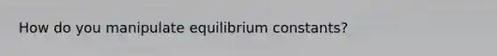 How do you manipulate equilibrium constants?