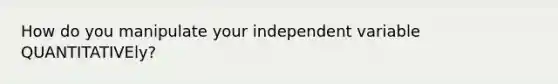 How do you manipulate your independent variable QUANTITATIVEly?