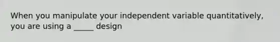 When you manipulate your independent variable quantitatively, you are using a _____ design