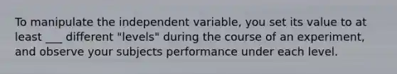 To manipulate the independent variable, you set its value to at least ___ different "levels" during the course of an experiment, and observe your subjects performance under each level.