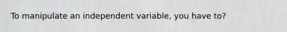 To manipulate an independent variable, you have to?