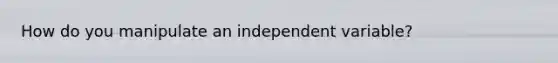 How do you manipulate an independent variable?