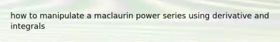 how to manipulate a maclaurin power series using derivative and integrals