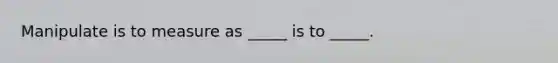 Manipulate is to measure as _____ is to _____.