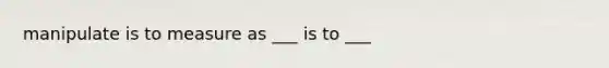 manipulate is to measure as ___ is to ___