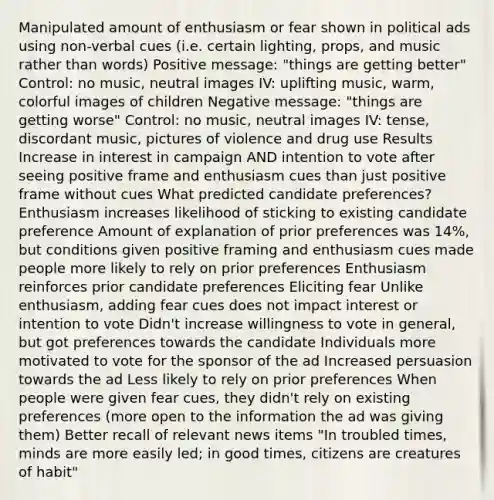 Manipulated amount of enthusiasm or fear shown in political ads using non-verbal cues (i.e. certain lighting, props, and music rather than words) Positive message: "things are getting better" Control: no music, neutral images IV: uplifting music, warm, colorful images of children Negative message: "things are getting worse" Control: no music, neutral images IV: tense, discordant music, pictures of violence and drug use Results Increase in interest in campaign AND intention to vote after seeing positive frame and enthusiasm cues than just positive frame without cues What predicted candidate preferences? Enthusiasm increases likelihood of sticking to existing candidate preference Amount of explanation of prior preferences was 14%, but conditions given positive framing and enthusiasm cues made people more likely to rely on prior preferences Enthusiasm reinforces prior candidate preferences Eliciting fear Unlike enthusiasm, adding fear cues does not impact interest or intention to vote Didn't increase willingness to vote in general, but got preferences towards the candidate Individuals more motivated to vote for the sponsor of the ad Increased persuasion towards the ad Less likely to rely on prior preferences When people were given fear cues, they didn't rely on existing preferences (more open to the information the ad was giving them) Better recall of relevant news items "In troubled times, minds are more easily led; in good times, citizens are creatures of habit"