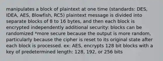 manipulates a block of plaintext at one time (standards: DES, IDEA, AES, Blowfish, RC5) plaintext message is divided into separate blocks of 8 to 16 bytes, and then each block is encrypted independently additional security: blocks can be randomized *more secure because the output is more random, particularly because the cipher is reset to its original state after each block is processed. ex: AES, encrypts 128 bit blocks with a key of predetermined length: 128, 192, or 256 bits