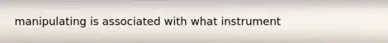 manipulating is associated with what instrument