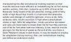 manipulating the diet and physical training regimen so that muscles become more efficient at metabolizing fat as fuel during aerobic activity. Diet plan: consume up to 60% of kcal as fat Rationale: body stores of fat are plentiful; energy yield of fatty acids is high Recall that insulin is a hormone that promotes uptake and storage of nutrients (glucose, amino acids, fatty acids) by cells. Insulin secretion is high when carbohydrate intake is high. With fat adaptation, insulin secretion decreases and cells are more likely to break down fat for fuel May promote use of fat for fuel when exercise intensity is low; reserve muscle glycogen for the burst of speed at the end of the race Does it work? Research shows mixed results. It may be helpful to employ fat adaptation during training, then use carbohydrate loading just before an endurance event.