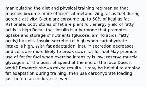 manipulating the diet and physical training regimen so that muscles become more efficient at metabolizing fat as fuel during aerobic activity. Diet plan: consume up to 60% of kcal as fat Rationale: body stores of fat are plentiful; energy yield of fatty acids is high Recall that insulin is a hormone that promotes uptake and storage of nutrients (glucose, amino acids, fatty acids) by cells. Insulin secretion is high when carbohydrate intake is high. With fat adaptation, insulin secretion decreases and cells are more likely to break down fat for fuel May promote use of fat for fuel when exercise intensity is low; reserve muscle glycogen for the burst of speed at the end of the race Does it work? Research shows mixed results. It may be helpful to employ fat adaptation during training, then use carbohydrate loading just before an endurance event.