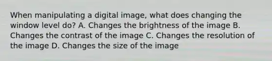 When manipulating a digital image, what does changing the window level do? A. Changes the brightness of the image B. Changes the contrast of the image C. Changes the resolution of the image D. Changes the size of the image