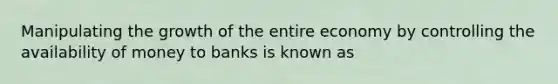 Manipulating the growth of the entire economy by controlling the availability of money to banks is known as