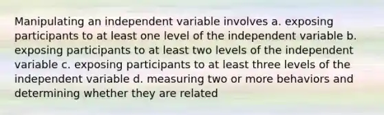 Manipulating an independent variable involves a. exposing participants to at least one level of the independent variable b. exposing participants to at least two levels of the independent variable c. exposing participants to at least three levels of the independent variable d. measuring two or more behaviors and determining whether they are related