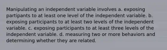 Manipulating an independent variable involves a. exposing partipants to at least one level of the independent variable. b. exposing participants to at least two levels of the independent variable. c. exposing participants to at least three levels of the independent variable. d. measuring two or more behaviors and determining whether they are related.