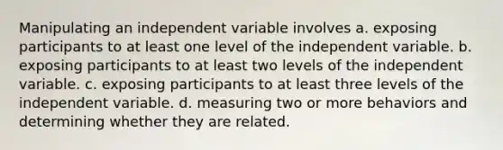 Manipulating an independent variable involves a. exposing participants to at least one level of the independent variable. b. exposing participants to at least two levels of the independent variable. c. exposing participants to at least three levels of the independent variable. d. measuring two or more behaviors and determining whether they are related.