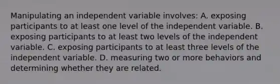 Manipulating an independent variable involves: A. exposing participants to at least one level of the independent variable. B. exposing participants to at least two levels of the independent variable. C. exposing participants to at least three levels of the independent variable. D. measuring two or more behaviors and determining whether they are related.