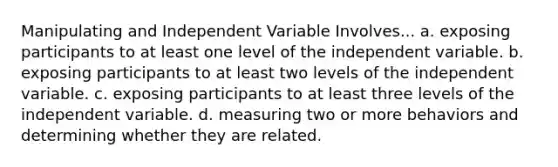 Manipulating and Independent Variable Involves... a. exposing participants to at least one level of the independent variable. b. exposing participants to at least two levels of the independent variable. c. exposing participants to at least three levels of the independent variable. d. measuring two or more behaviors and determining whether they are related.