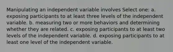 Manipulating an independent variable involves Select one: a. exposing participants to at least three levels of the independent variable. b. measuring two or more behaviors and determining whether they are related. c. exposing participants to at least two levels of the independent variable. d. exposing participants to at least one level of the independent variable.