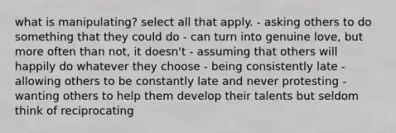 what is manipulating? select all that apply. - asking others to do something that they could do - can turn into genuine love, but more often than not, it doesn't - assuming that others will happily do whatever they choose - being consistently late - allowing others to be constantly late and never protesting - wanting others to help them develop their talents but seldom think of reciprocating