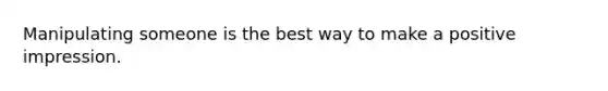 Manipulating someone is the best way to make a positive impression.
